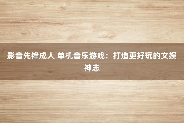 影音先锋成人 单机音乐游戏：打造更好玩的文娱神志