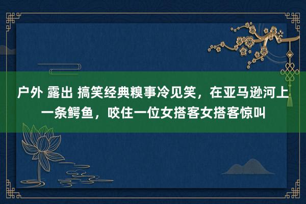 户外 露出 搞笑经典糗事冷见笑，在亚马逊河上一条鳄鱼，咬住一位女搭客女搭客惊叫