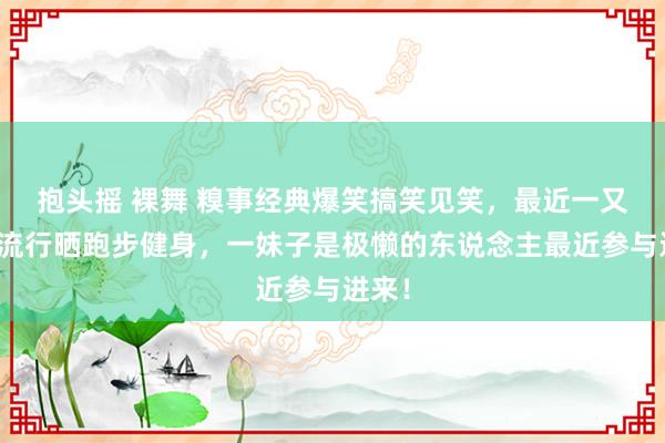 抱头摇 裸舞 糗事经典爆笑搞笑见笑，最近一又友圈流行晒跑步健身，一妹子是极懒的东说念主最近参与进来！