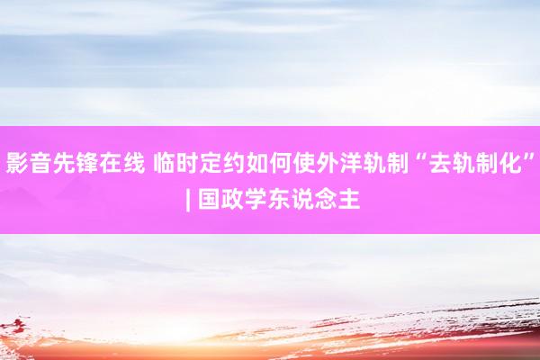 影音先锋在线 临时定约如何使外洋轨制“去轨制化” | 国政学东说念主