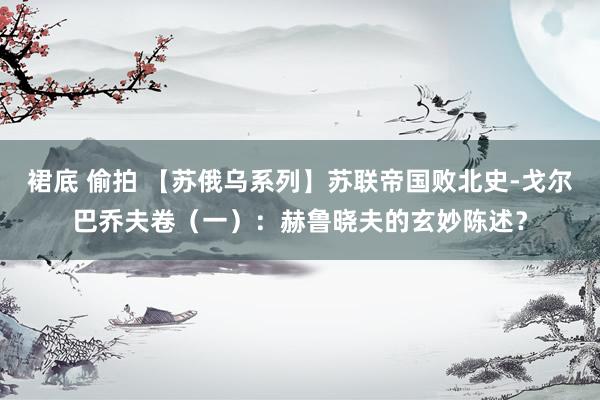 裙底 偷拍 【苏俄乌系列】苏联帝国败北史-戈尔巴乔夫卷（一）：赫鲁晓夫的玄妙陈述？