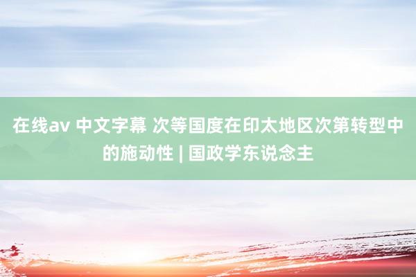 在线av 中文字幕 次等国度在印太地区次第转型中的施动性 | 国政学东说念主