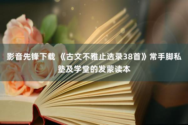 影音先锋下载 《古文不雅止选录38首》常手脚私塾及学堂的发蒙读本