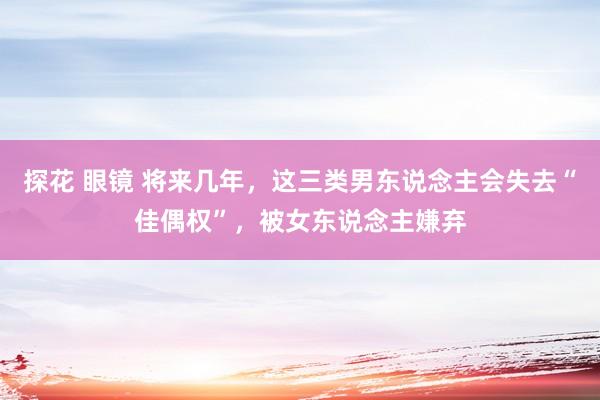 探花 眼镜 将来几年，这三类男东说念主会失去“佳偶权”，被女东说念主嫌弃