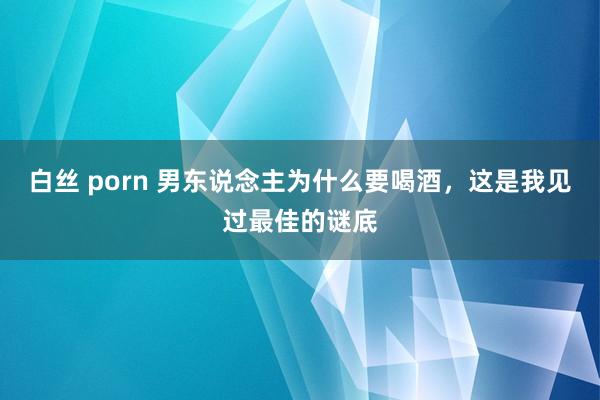 白丝 porn 男东说念主为什么要喝酒，这是我见过最佳的谜底