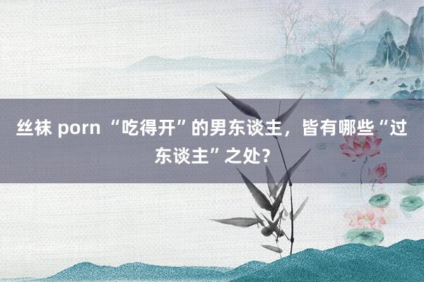 丝袜 porn “吃得开”的男东谈主，皆有哪些“过东谈主”之处？