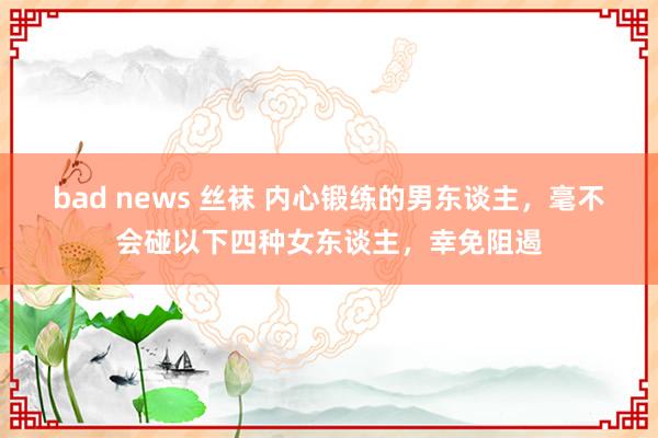 bad news 丝袜 内心锻练的男东谈主，毫不会碰以下四种女东谈主，幸免阻遏
