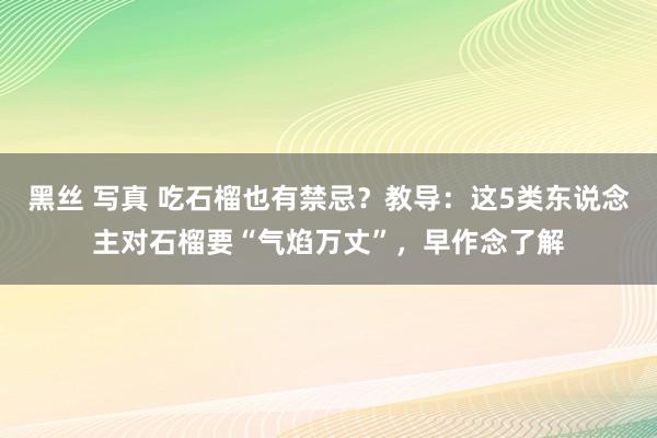 黑丝 写真 吃石榴也有禁忌？教导：这5类东说念主对石榴要“气焰万丈”，早作念了解