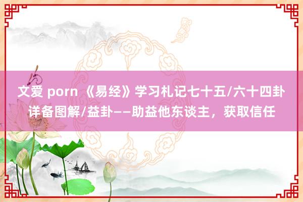 文爱 porn 《易经》学习札记七十五/六十四卦详备图解/益卦——助益他东谈主，获取信任