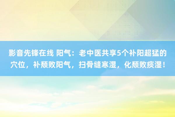 影音先锋在线 阳气：老中医共享5个补阳超猛的穴位，补颓败阳气，扫骨缝寒湿，化颓败痰湿！