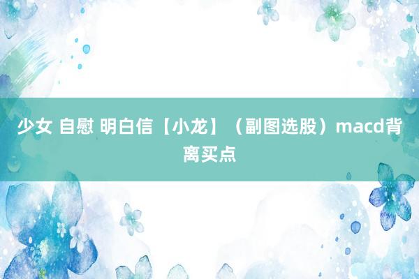 少女 自慰 明白信【小龙】（副图选股）macd背离买点