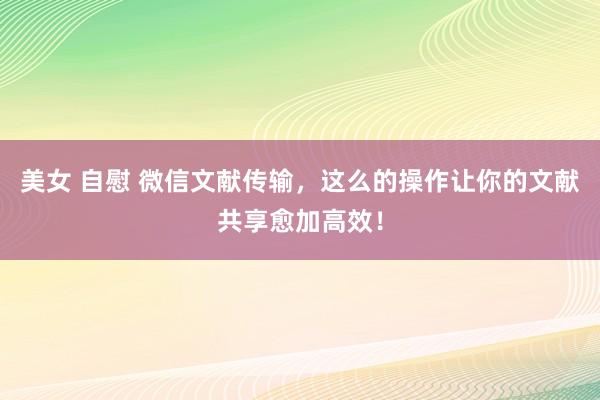 美女 自慰 微信文献传输，这么的操作让你的文献共享愈加高效！