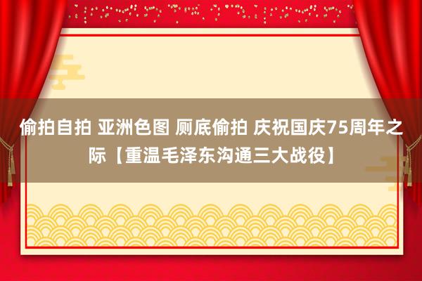 偷拍自拍 亚洲色图 厕底偷拍 庆祝国庆75周年之际【重温毛泽东沟通三大战役】