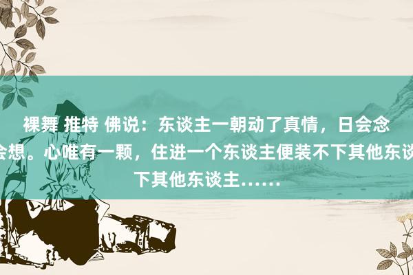 裸舞 推特 佛说：东谈主一朝动了真情，日会念念，夜会想。心唯有一颗，住进一个东谈主便装不下其他东谈主……