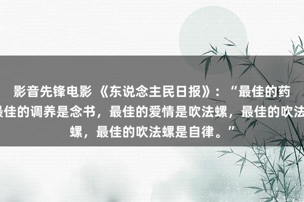 影音先锋电影 《东说念主民日报》：“最佳的药物是劳作，最佳的调养是念书，最佳的爱情是吹法螺，最佳的吹法螺是自律。”