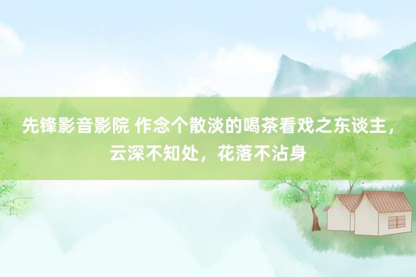 先锋影音影院 作念个散淡的喝茶看戏之东谈主，云深不知处，花落不沾身