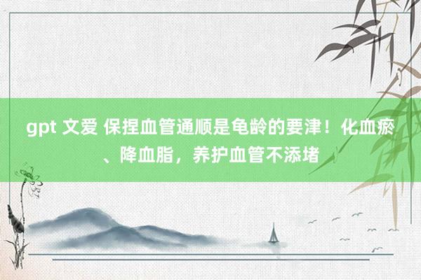 gpt 文爱 保捏血管通顺是龟龄的要津！化血瘀、降血脂，养护血管不添堵