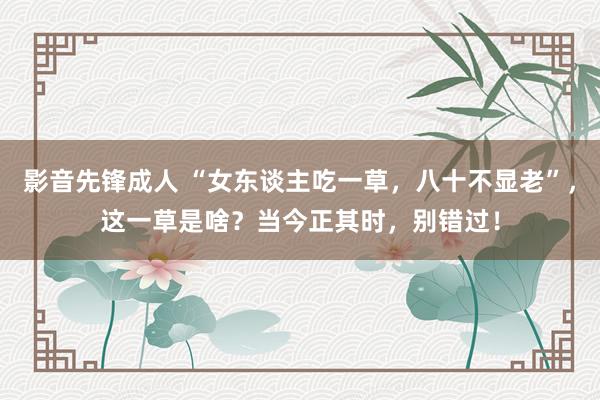 影音先锋成人 “女东谈主吃一草，八十不显老”，这一草是啥？当今正其时，别错过！