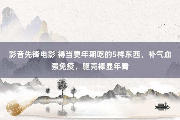 影音先锋电影 得当更年期吃的5样东西，补气血强免疫，躯壳棒显年青