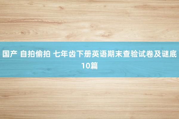 国产 自拍偷拍 七年齿下册英语期末查验试卷及谜底10篇