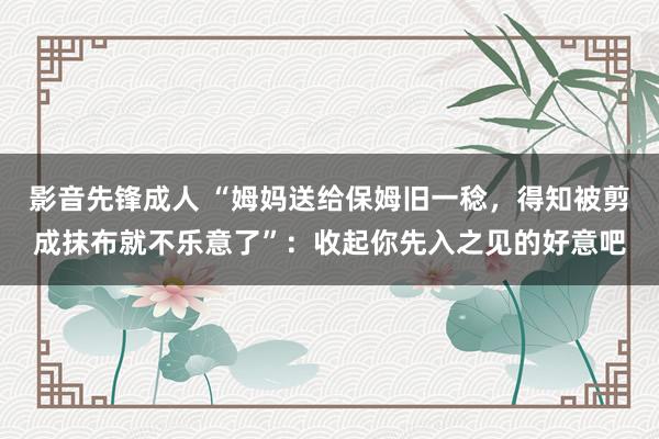 影音先锋成人 “姆妈送给保姆旧一稔，得知被剪成抹布就不乐意了”：收起你先入之见的好意吧