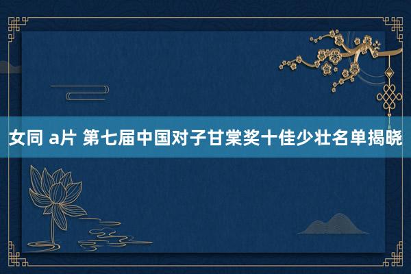 女同 a片 第七届中国对子甘棠奖十佳少壮名单揭晓