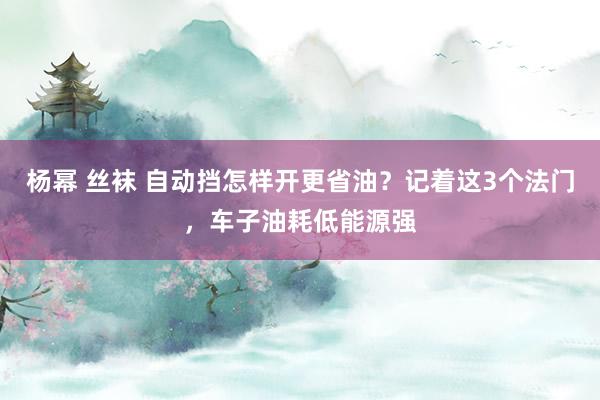 杨幂 丝袜 自动挡怎样开更省油？记着这3个法门，车子油耗低能源强