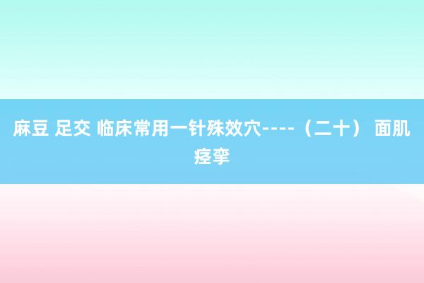 麻豆 足交 临床常用一针殊效穴----（二十） 面肌痉挛