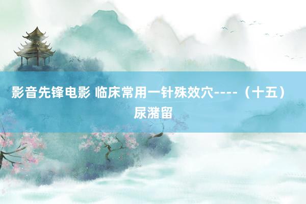 影音先锋电影 临床常用一针殊效穴----（十五） 尿潴留