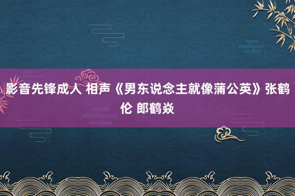 影音先锋成人 相声《男东说念主就像蒲公英》张鹤伦 郎鹤焱