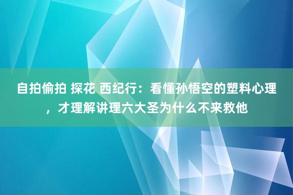 自拍偷拍 探花 西纪行：看懂孙悟空的塑料心理，才理解讲理六大圣为什么不来救他