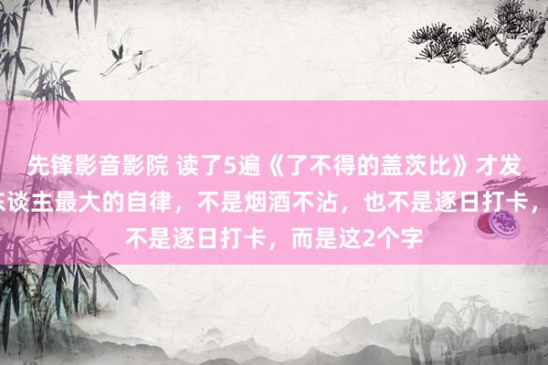 先锋影音影院 读了5遍《了不得的盖茨比》才发现，一个男东谈主最大的自律，不是烟酒不沾，也不是逐日打卡，而是这2个字