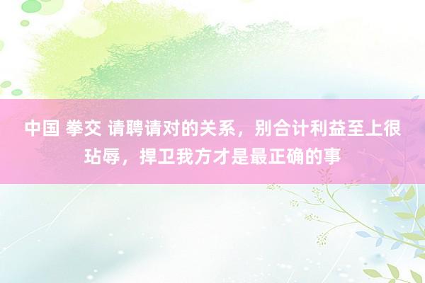 中国 拳交 请聘请对的关系，别合计利益至上很玷辱，捍卫我方才是最正确的事
