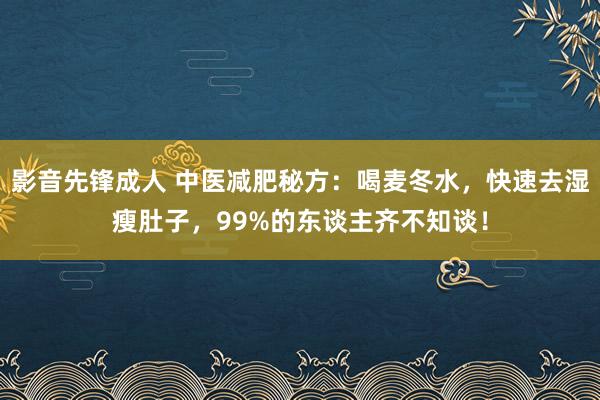 影音先锋成人 中医减肥秘方：喝麦冬水，快速去湿瘦肚子，99%的东谈主齐不知谈！