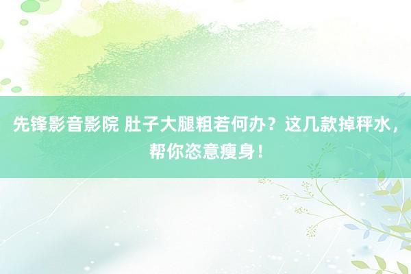 先锋影音影院 肚子大腿粗若何办？这几款掉秤水，帮你恣意瘦身！