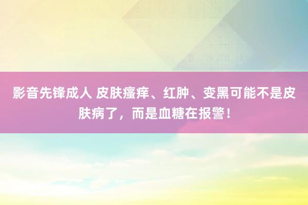 影音先锋成人 皮肤瘙痒、红肿、变黑可能不是皮肤病了，而是血糖在报警！