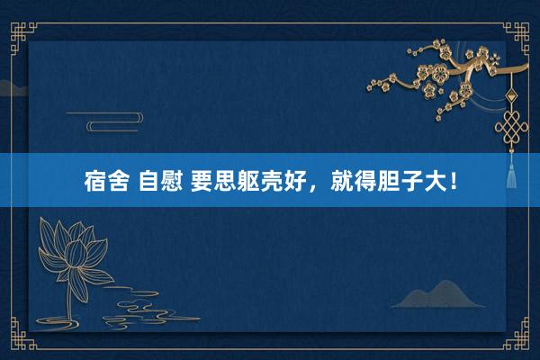 宿舍 自慰 要思躯壳好，就得胆子大！