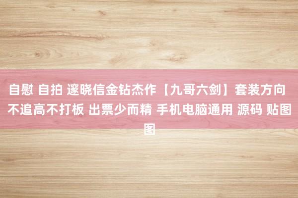 自慰 自拍 邃晓信金钻杰作【九哥六剑】套装方向 不追高不打板 出票少而精 手机电脑通用 源码 贴图