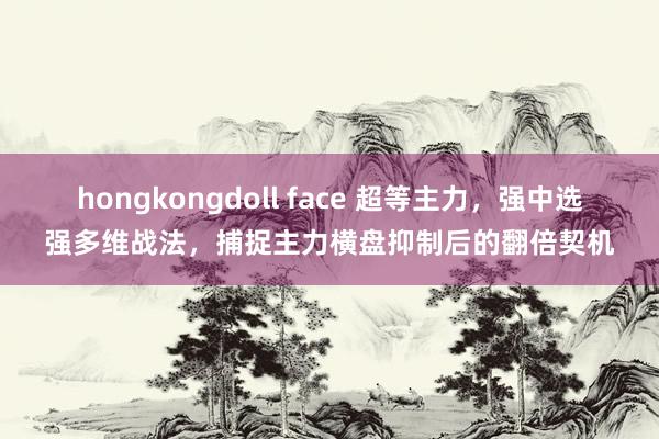 hongkongdoll face 超等主力，强中选强多维战法，捕捉主力横盘抑制后的翻倍契机