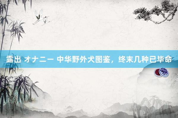 露出 オナニー 中华野外犬图鉴，终末几种已毕命