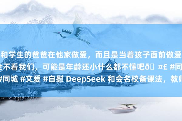 和学生的爸爸在他家做爱，而且是当着孩子面前做爱，太刺激了，孩子完全不看我们，可能是年龄还小什么都不懂吧🤣 #同城 #文爱 #自慰 DeepSeek 和会名校备课法，教师备课效率翻番秘籍
