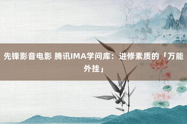 先锋影音电影 腾讯IMA学问库：进修素质的「万能外挂」