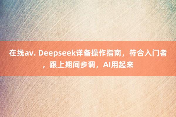 在线av. Deepseek详备操作指南，符合入门者，跟上期间步调，AI用起来