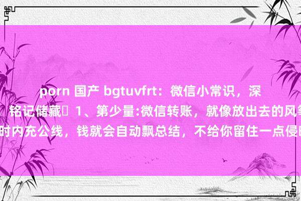 porn 国产 bgtuvfrt:微信小常识,深信大多量东谈主齐不知谈,铭记储藏1、第少量:微信转账,就像放出去的风筝,对方24小时内充公线,钱就会自动飘总结,不给你留住一点侵略。2、第二点:微信音问长按2秒,能...