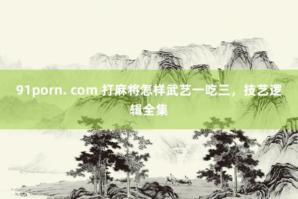 91porn. com 打麻将怎样武艺一吃三，技艺逻辑全集